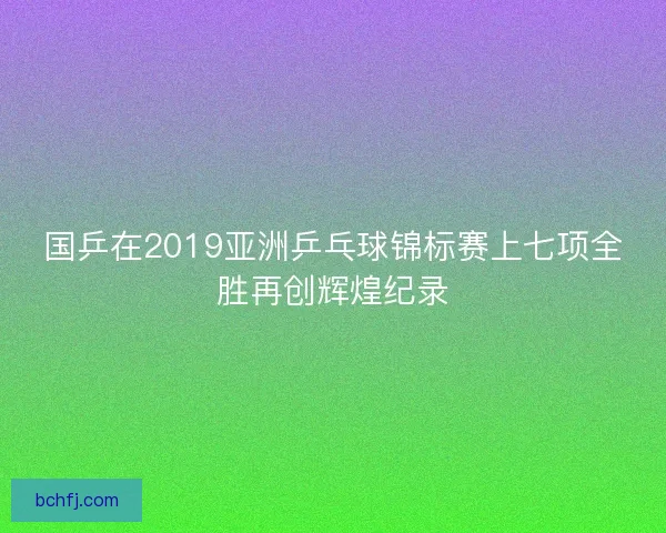 国乒在2019亚洲乒乓球锦标赛上七项全胜再创辉煌纪录