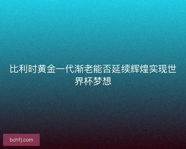 比利时黄金一代渐老能否延续辉煌实现世界杯梦想