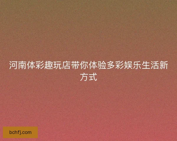 河南体彩趣玩店带你体验多彩娱乐生活新方式