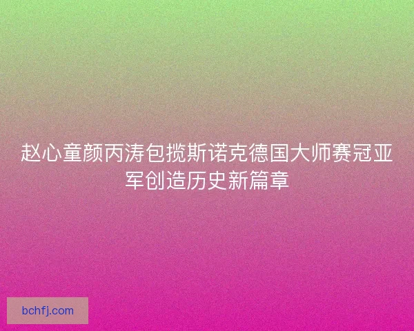 赵心童颜丙涛包揽斯诺克德国大师赛冠亚军创造历史新篇章