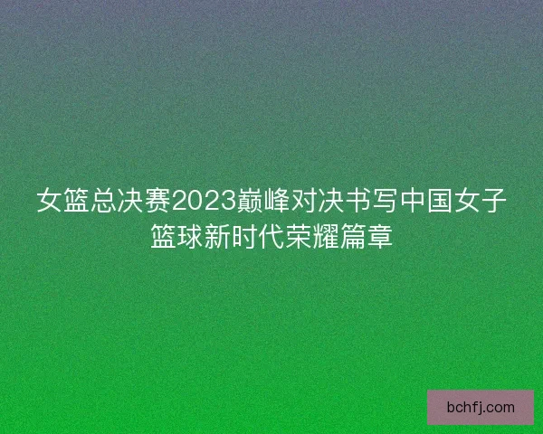 女篮总决赛2023巅峰对决书写中国女子篮球新时代荣耀篇章